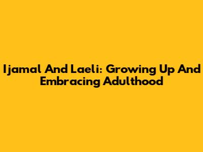 Ijamal And Laeli: Growing Up And Embracing Adulthood