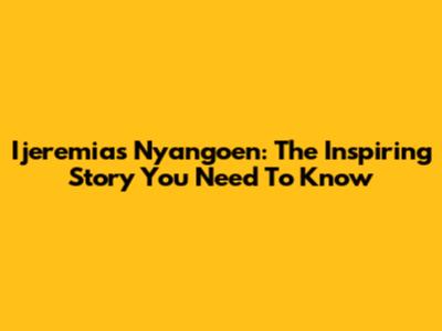 Ijeremias Nyangoen: The Inspiring Story You Need To Know