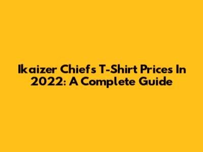 Ikaizer Chiefs T-Shirt Prices In 2022: A Complete Guide