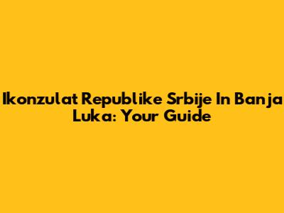 Ikonzulat Republike Srbije In Banja Luka: Your Guide