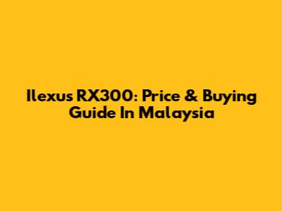 Ilexus RX300: Price & Buying Guide In Malaysia