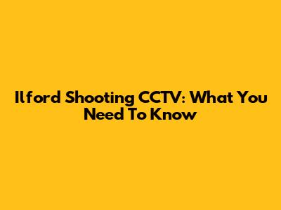 Ilford Shooting CCTV: What You Need To Know