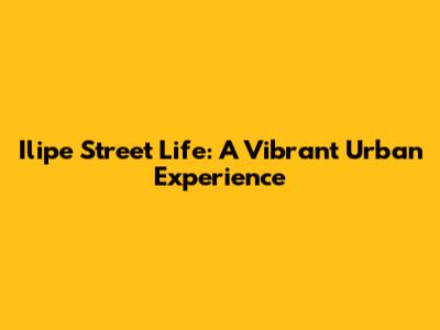 Ilipe Street Life: A Vibrant Urban Experience