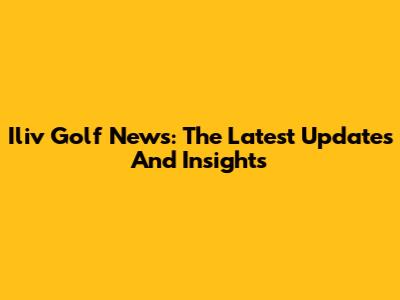 Iliv Golf News: The Latest Updates And Insights