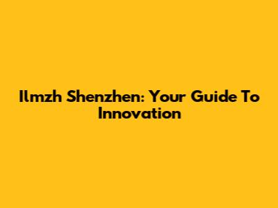 Ilmzh Shenzhen: Your Guide To Innovation