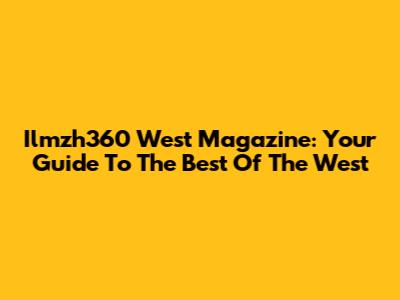 Ilmzh360 West Magazine: Your Guide To The Best Of The West