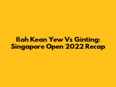 Iloh Kean Yew Vs Ginting: Singapore Open 2022 Recap