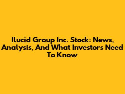Ilucid Group Inc. Stock: News, Analysis, And What Investors Need To Know