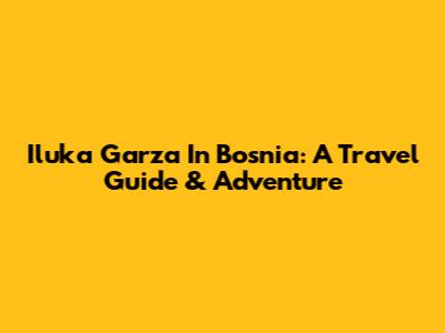 Iluka Garza In Bosnia: A Travel Guide & Adventure