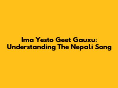 Ima Yesto Geet Gauxu: Understanding The Nepali Song