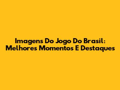 Imagens Do Jogo Do Brasil: Melhores Momentos E Destaques