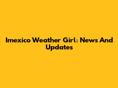 Imexico Weather Girl: News And Updates