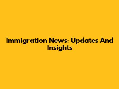 Immigration News: Updates And Insights
