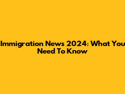 Immigration News 2024: What You Need To Know