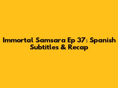 Immortal Samsara Ep 37: Spanish Subtitles & Recap