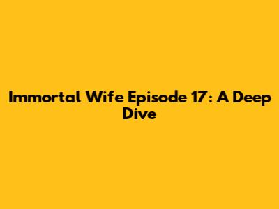 Immortal Wife Episode 17: A Deep Dive