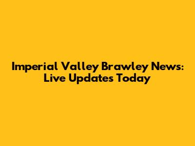 Imperial Valley Brawley News: Live Updates Today