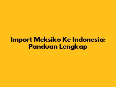 Import Meksiko Ke Indonesia: Panduan Lengkap