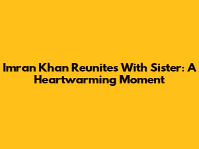 Imran Khan Reunites With Sister: A Heartwarming Moment