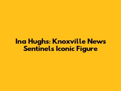 Ina Hughs: Knoxville News Sentinel's Iconic Figure