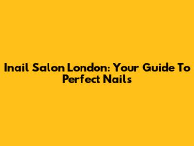 Inail Salon London: Your Guide To Perfect Nails