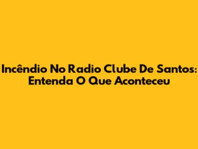 Incêndio No Radio Clube De Santos: Entenda O Que Aconteceu