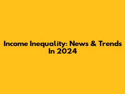 Income Inequality: News & Trends In 2024