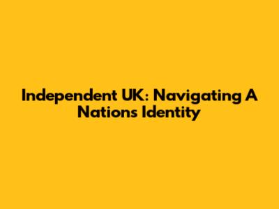 Independent UK: Navigating A Nation's Identity