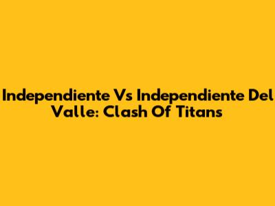 Independiente Vs Independiente Del Valle: Clash Of Titans