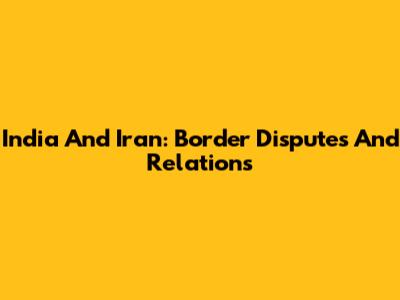 India And Iran: Border Disputes And Relations