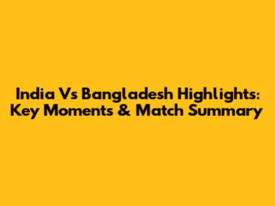 India Vs Bangladesh Highlights: Key Moments & Match Summary