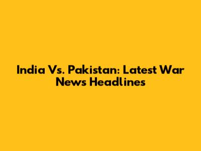 India Vs. Pakistan: Latest War News Headlines