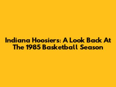 Indiana Hoosiers: A Look Back At The 1985 Basketball Season