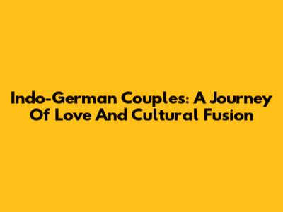 Indo-German Couples: A Journey Of Love And Cultural Fusion