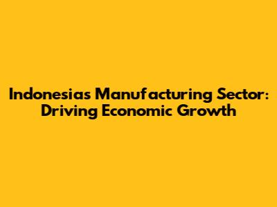 Indonesia's Manufacturing Sector: Driving Economic Growth