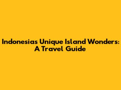 Indonesia's Unique Island Wonders: A Travel Guide