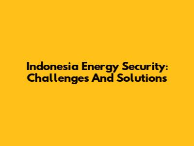 Indonesia Energy Security: Challenges And Solutions