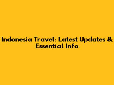 Indonesia Travel: Latest Updates & Essential Info