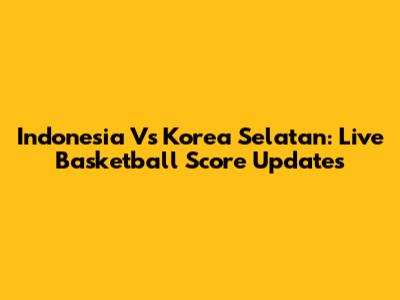 Indonesia Vs Korea Selatan: Live Basketball Score Updates