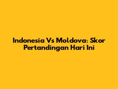 Indonesia Vs Moldova: Skor Pertandingan Hari Ini