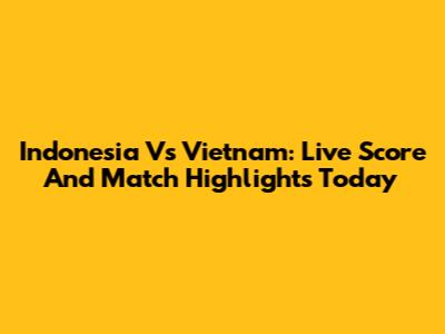 Indonesia Vs Vietnam: Live Score And Match Highlights Today