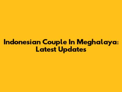 Indonesian Couple In Meghalaya: Latest Updates