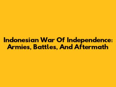 Indonesian War Of Independence: Armies, Battles, And Aftermath