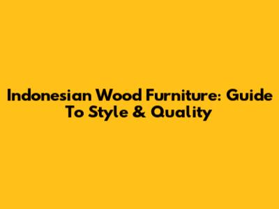 Indonesian Wood Furniture: Guide To Style & Quality