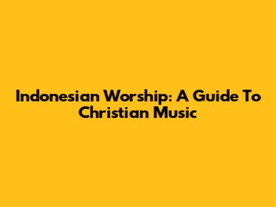 Indonesian Worship: A Guide To Christian Music