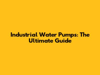 Industrial Water Pumps: The Ultimate Guide