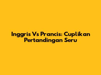 Inggris Vs Prancis: Cuplikan Pertandingan Seru
