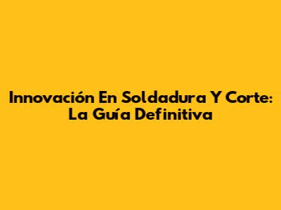 Innovación En Soldadura Y Corte: La Guía Definitiva