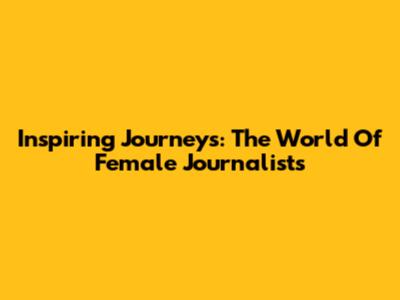 Inspiring Journeys: The World Of Female Journalists