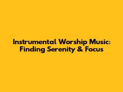Instrumental Worship Music: Finding Serenity & Focus